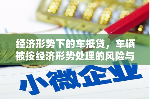 鸡冠经济形势下的车抵贷，车辆被按经济形势处理的风险与应对策略