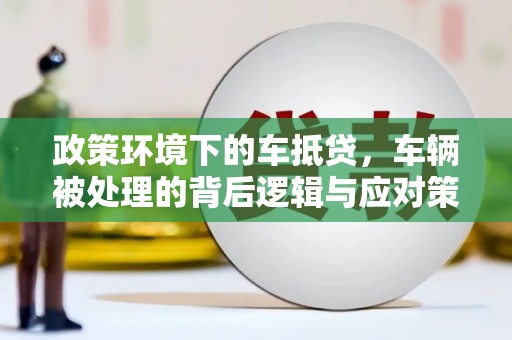 望谟政策环境下的车抵贷，车辆被处理的背后逻辑与应对策略