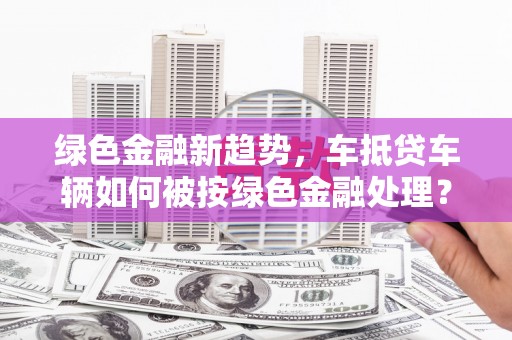 白银绿色金融新趋势，车抵贷车辆如何被按绿色金融处理？