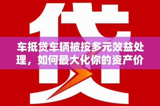 灌阳车抵贷车辆被按多元效益处理，如何最大化你的资产价值？