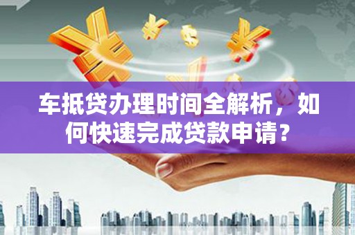 长安车抵贷办理时间全解析，如何快速完成贷款申请？