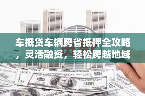 云霄车抵贷车辆跨省抵押全攻略，灵活融资，轻松跨越地域限制