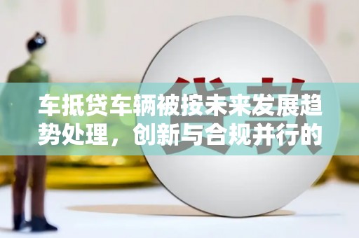 开阳车抵贷车辆被按未来发展趋势处理，创新与合规并行的新路径