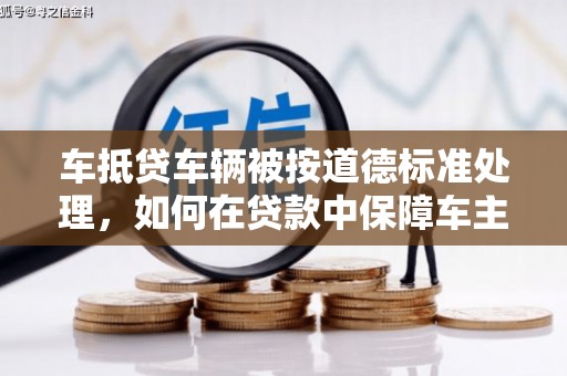 汉滨车抵贷车辆被按道德标准处理，如何在贷款中保障车主权益？