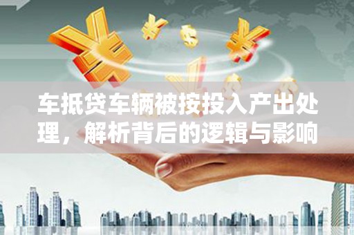 九江车抵贷车辆被按投入产出处理，解析背后的逻辑与影响