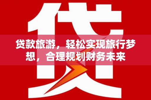 丰都贷款旅游，轻松实现旅行梦想，合理规划财务未来