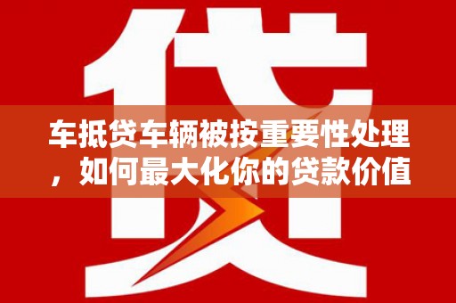 高淳车抵贷车辆被按重要性处理，如何最大化你的贷款价值？