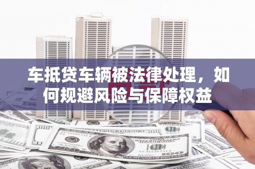 莱州车抵贷车辆被法律处理，如何规避风险与保障权益