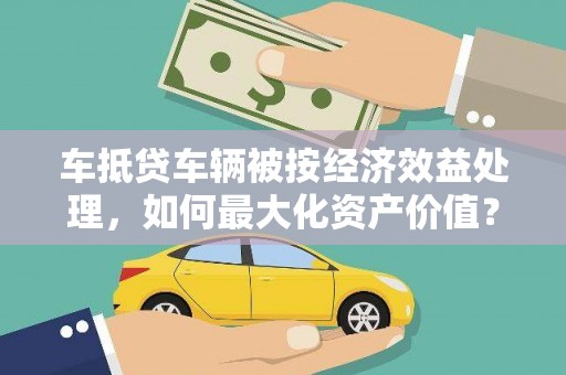 明光车抵贷车辆被按经济效益处理，如何最大化资产价值？