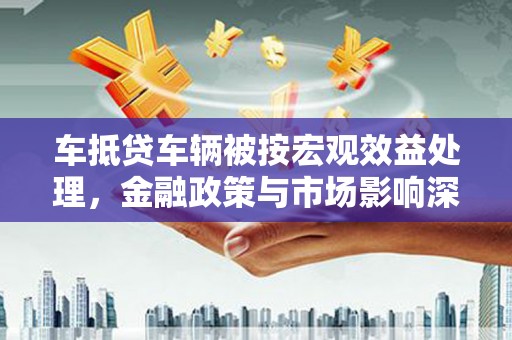 永顺车抵贷车辆被按宏观效益处理，金融政策与市场影响深度解析