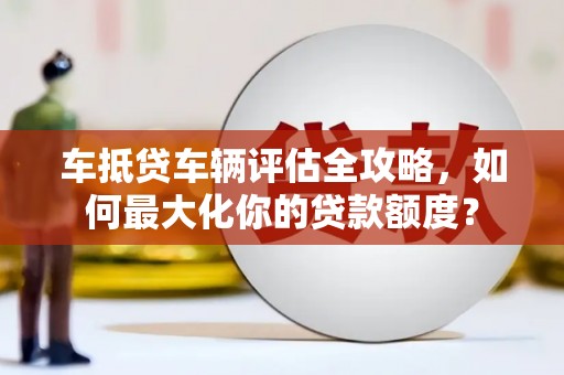 乐至车抵贷车辆评估全攻略，如何最大化你的贷款额度？