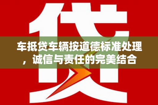彭山车抵贷车辆按道德标准处理，诚信与责任的完美结合
