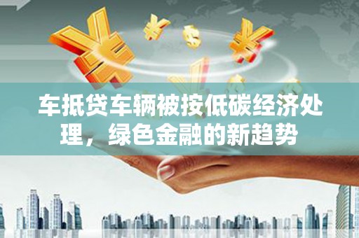 闻喜车抵贷车辆被按低碳经济处理，绿色金融的新趋势