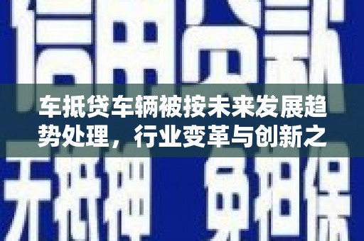 三原车抵贷车辆被按未来发展趋势处理，行业变革与创新之路