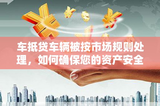 八步车抵贷车辆被按市场规则处理，如何确保您的资产安全？