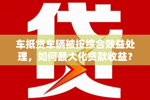 泰来车抵贷车辆被按综合效益处理，如何最大化贷款收益？