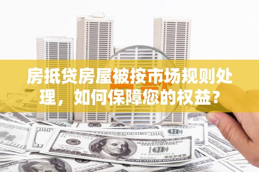 临海房抵贷房屋被按市场规则处理，如何保障您的权益？