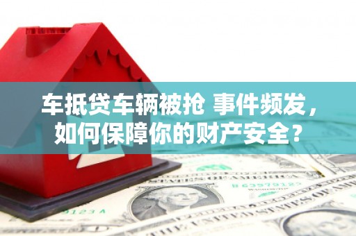 洛江车抵贷车辆被抢 事件频发，如何保障你的财产安全？