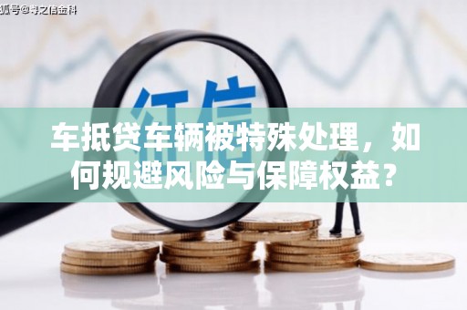 礁溪车抵贷车辆被特殊处理，如何规避风险与保障权益？