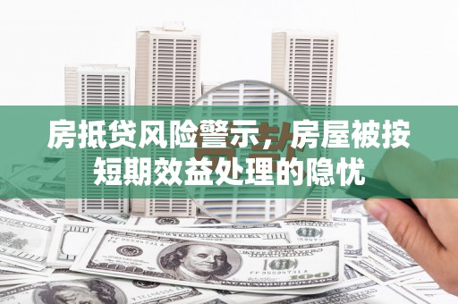 霍山房抵贷风险警示，房屋被按短期效益处理的隐忧