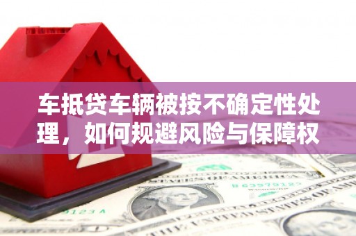 清流车抵贷车辆被按不确定性处理，如何规避风险与保障权益