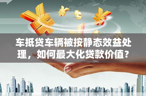 左镇车抵贷车辆被按静态效益处理，如何最大化贷款价值？