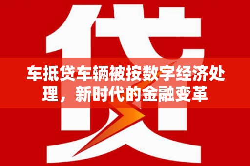繁昌车抵贷车辆被按数字经济处理，新时代的金融变革