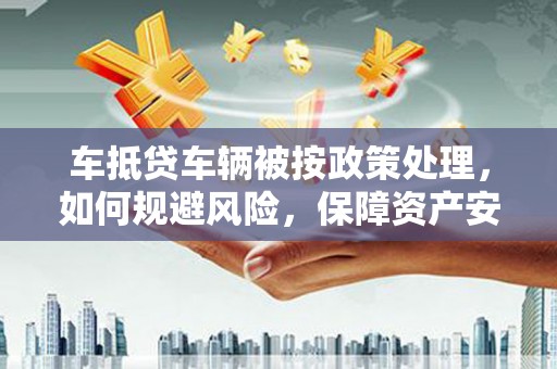 临邑车抵贷车辆被按政策处理，如何规避风险，保障资产安全？