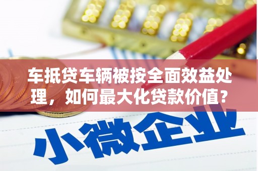 道孚车抵贷车辆被按全面效益处理，如何最大化贷款价值？