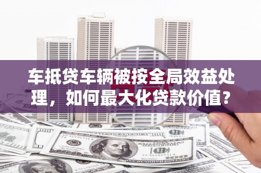 丹凤车抵贷车辆被按全局效益处理，如何最大化贷款价值？