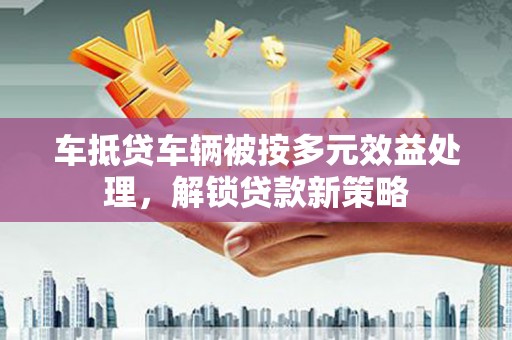 汉阳车抵贷车辆被按多元效益处理，解锁贷款新策略