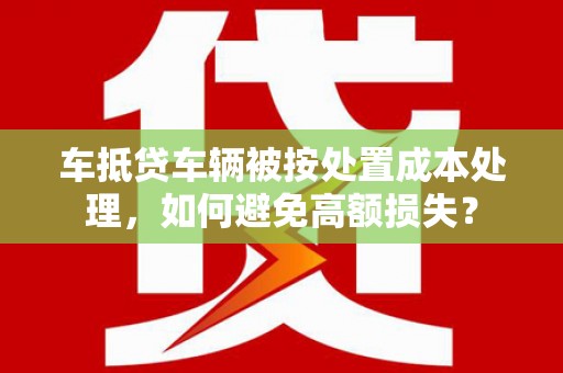 石冈车抵贷车辆被按处置成本处理，如何避免高额损失？