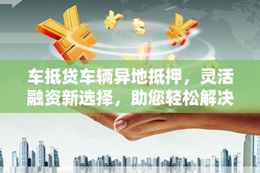 秦安车抵贷车辆异地抵押,灵活融资新选择,助您轻松解决资金难题 秦安车抵贷车辆异地抵押,灵活融资新选择,助您轻松解决资金难题