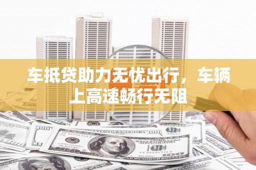 墨江车抵贷助力无忧出行，车辆上高速畅行无阻