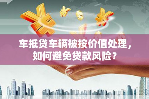 崇明车抵贷车辆被按价值处理，如何避免贷款风险？
