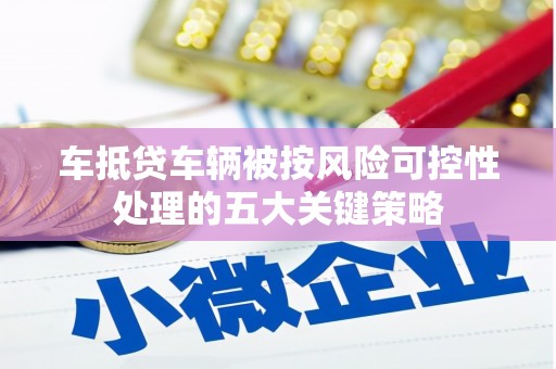 平定车抵贷车辆被按风险可控性处理的五大关键策略 平定车抵贷车辆被按风险可控性处理的五大关键策略