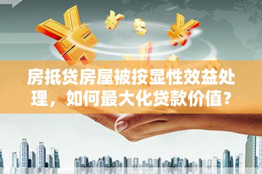 龙里房抵贷房屋被按显性效益处理，如何最大化贷款价值？