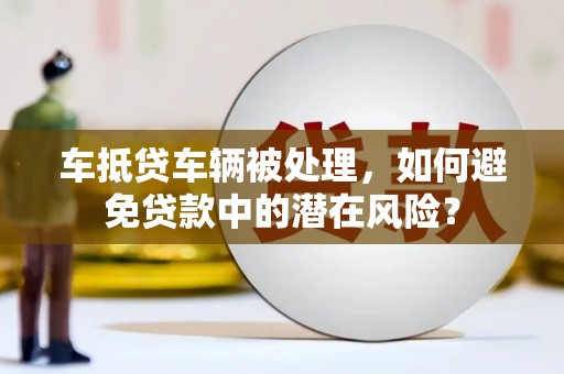 临湘车抵贷车辆被处理，如何避免贷款中的潜在风险？