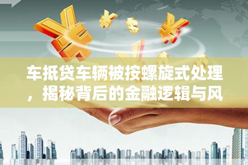 法库车抵贷车辆被按螺旋式处理，揭秘背后的金融逻辑与风险