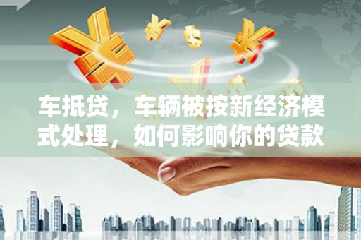 卫辉车抵贷，车辆被按新经济模式处理，如何影响你的贷款选择？