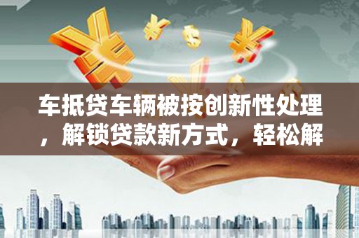 文成车抵贷车辆被按创新性处理，解锁贷款新方式，轻松解决资金难题