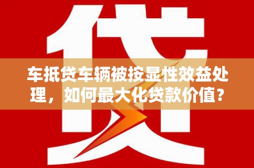 鱼峰车抵贷车辆被按显性效益处理，如何最大化贷款价值？