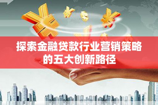 郾城探索金融贷款行业营销策略的五大创新路径