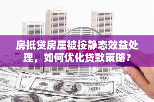 卫东房抵贷房屋被按静态效益处理，如何优化贷款策略？