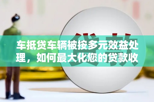 梁河车抵贷车辆被按多元效益处理，如何最大化您的贷款收益？