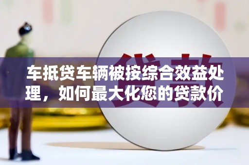 裕民车抵贷车辆被按综合效益处理，如何最大化您的贷款价值？