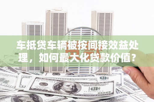 巩义车抵贷车辆被按间接效益处理，如何最大化贷款价值？