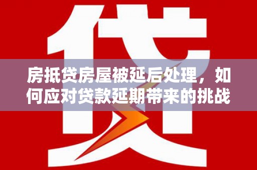 富川房抵贷房屋被延后处理，如何应对贷款延期带来的挑战？