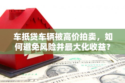 西工车抵贷车辆被高价拍卖，如何避免风险并最大化收益？