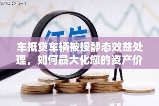 淇滨车抵贷车辆被按静态效益处理，如何最大化您的资产价值？